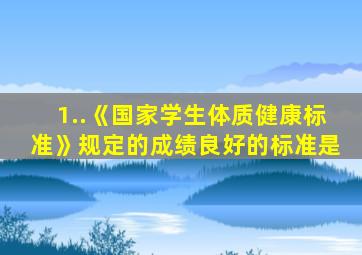 1..《国家学生体质健康标准》规定的成绩良好的标准是