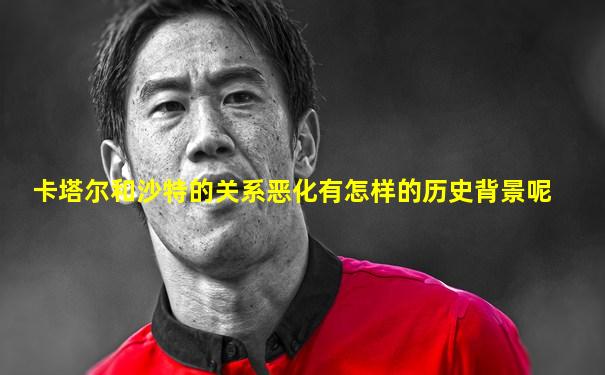 卡塔尔和沙特的关系恶化有怎样的历史背景呢