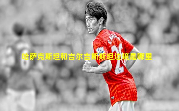 哈萨克斯坦和吉尔吉斯斯坦边境是哪里
