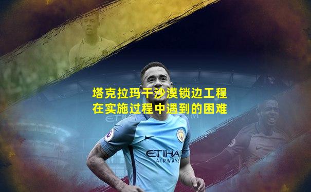 塔克拉玛干沙漠锁边工程在实施过程中遇到的困难