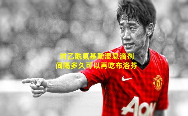 对乙酰氨基酚混悬滴剂间隔多久可以再吃布洛芬