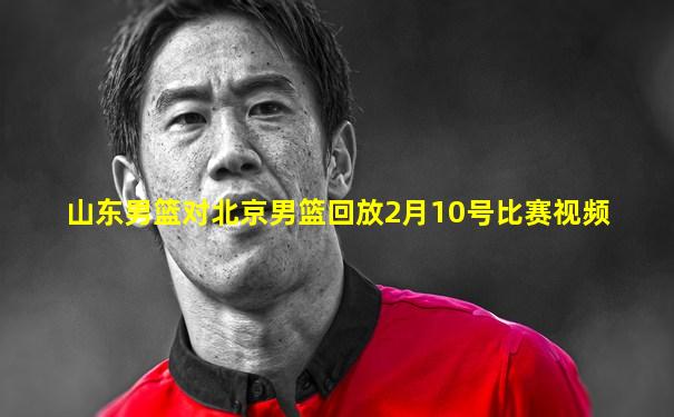 山东男篮对北京男篮回放2月10号比赛视频