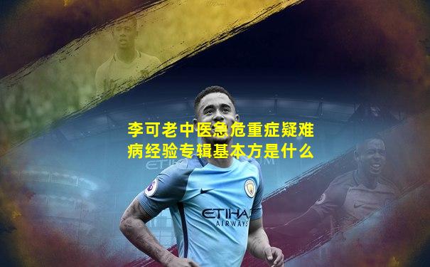 李可老中医急危重症疑难病经验专辑基本方是什么