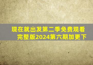现在就出发第二季免费观看完整版2024第六期加更下