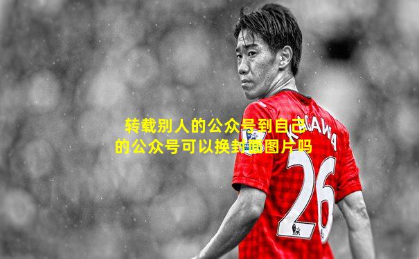 转载别人的公众号到自己的公众号可以换封面图片吗