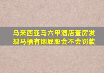 马来西亚马六甲酒店查房发现马桶有烟屁股会不会罚款